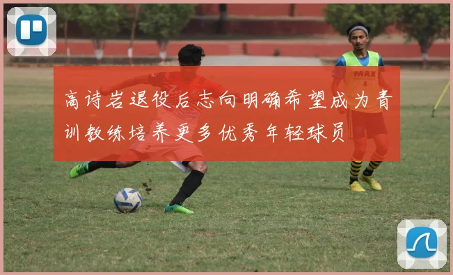 高诗岩退役后志向明确希望成为青训教练培养更多优秀年轻球员