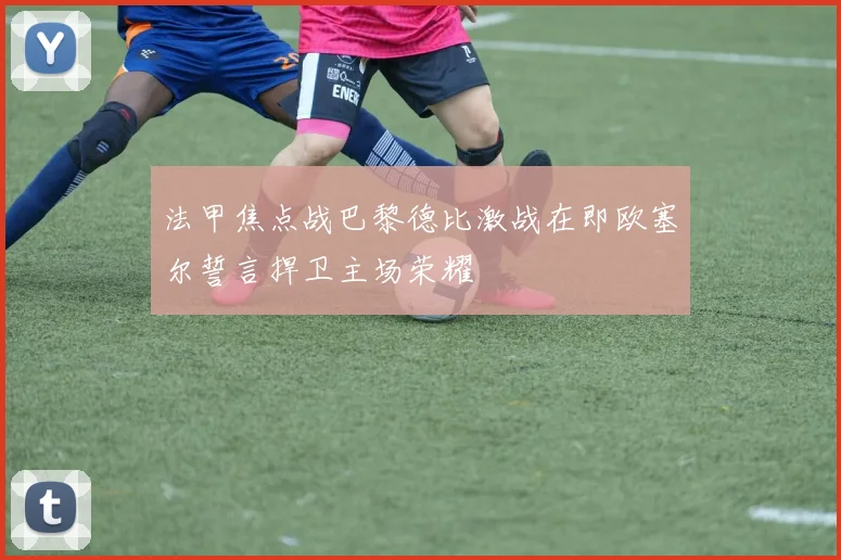 法甲焦点战巴黎德比激战在即欧塞尔誓言捍卫主场荣耀