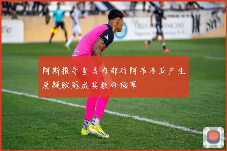阿斯报导皇马内部对阿韦洛亚产生质疑欧冠成其救命稻草
