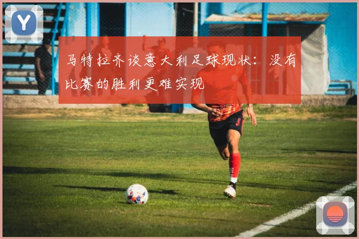 马特拉齐谈意大利足球现状：没有比赛的胜利更难实现