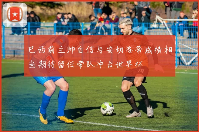 巴西前主帅自信与安切洛蒂成绩相当期待留任带队冲击世界杯
