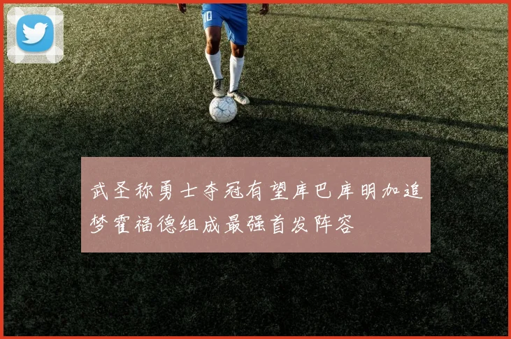 武圣称勇士夺冠有望库巴库明加追梦霍福德组成最强首发阵容