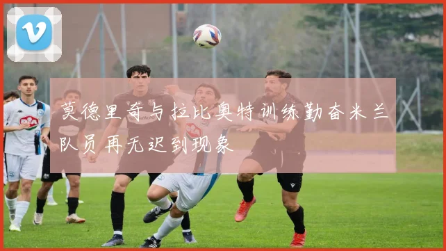 莫德里奇与拉比奥特训练勤奋米兰队员再无迟到现象