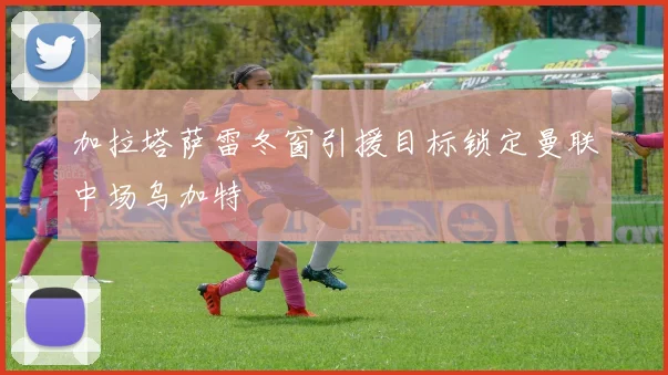 加拉塔萨雷冬窗引援目标锁定曼联中场乌加特