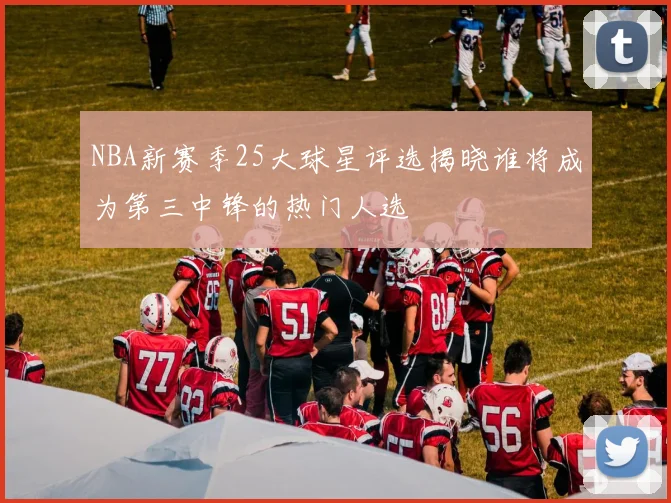 NBA新赛季25大球星评选揭晓谁将成为第三中锋的热门人选