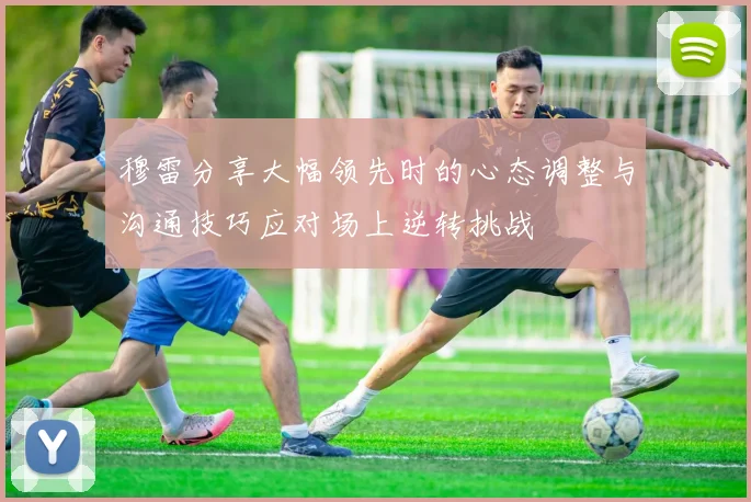 穆雷分享大幅领先时的心态调整与沟通技巧应对场上逆转挑战