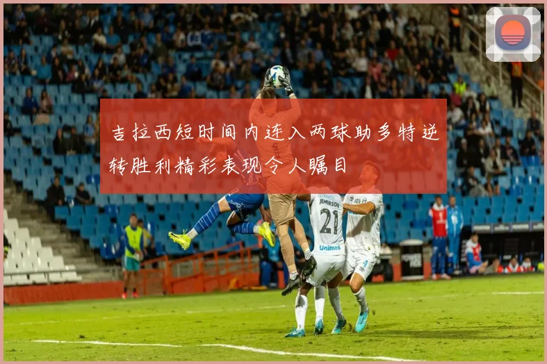 吉拉西短时间内连入两球助多特逆转胜利精彩表现令人瞩目