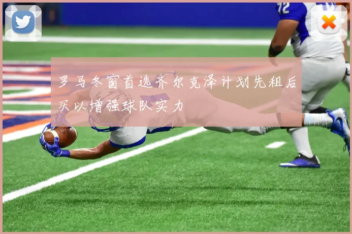 罗马冬窗首选齐尔克泽计划先租后买以增强球队实力