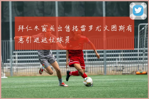 拜仁冬窗或出售格雷罗尤文图斯有意引进这位球员