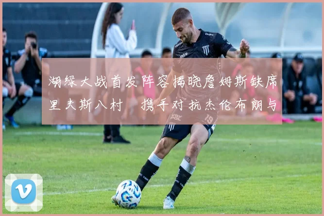 湖绿大战首发阵容揭晓詹姆斯缺席里夫斯八村塁携手对抗杰伦布朗与怀特