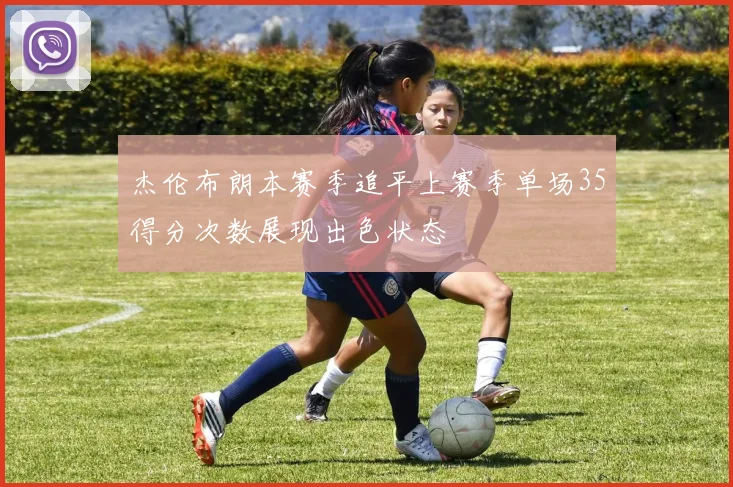 杰伦布朗本赛季追平上赛季单场35得分次数展现出色状态