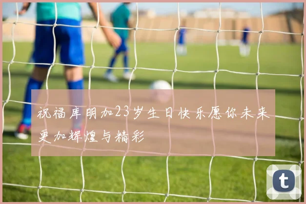 祝福库明加23岁生日快乐愿你未来更加辉煌与精彩