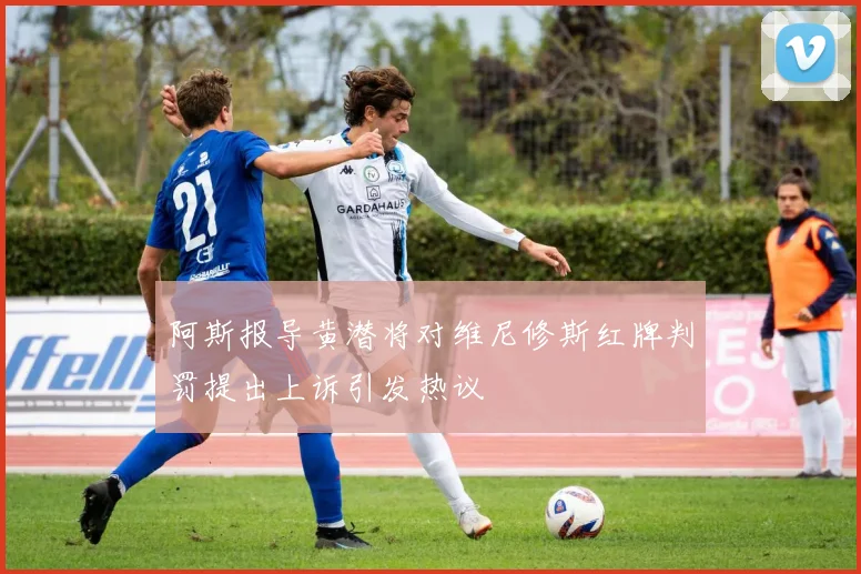 阿斯报导黄潜将对维尼修斯红牌判罚提出上诉引发热议