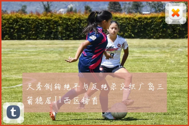 天秀倒钩绝平与反绝杀交织广岛三箭稳居J1西区榜首