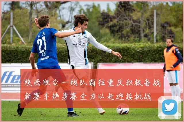 陕西联合一线队前往重庆积极备战新赛季热身赛全力以赴迎接挑战
