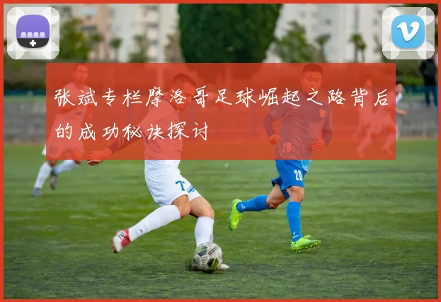 张斌专栏摩洛哥足球崛起之路背后的成功秘诀探讨