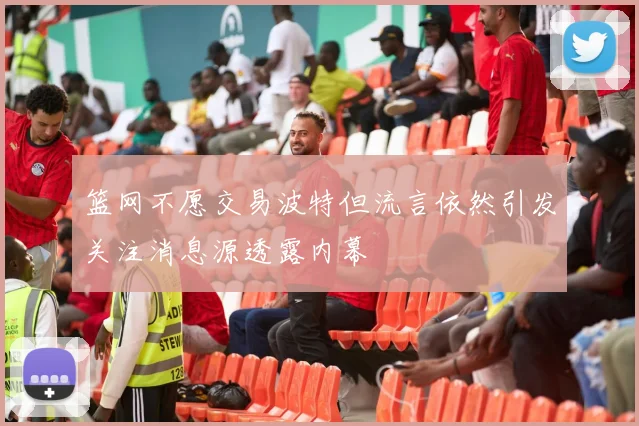 篮网不愿交易波特但流言依然引发关注消息源透露内幕