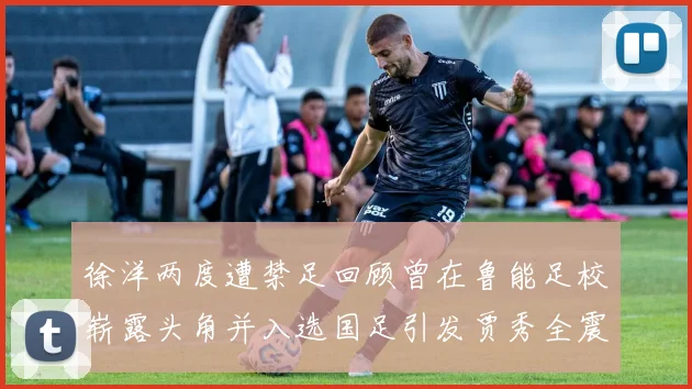 徐洋两度遭禁足回顾曾在鲁能足校崭露头角并入选国足引发贾秀全震惊