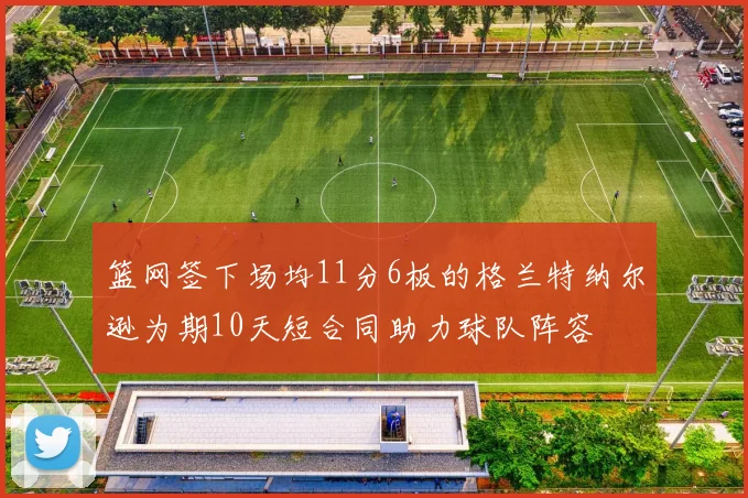 篮网签下场均11分6板的格兰特纳尔逊为期10天短合同助力球队阵容