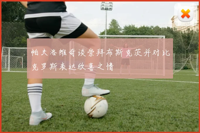 帕夫洛维奇谈崇拜布斯克茨并对比克罗斯表达欣喜之情