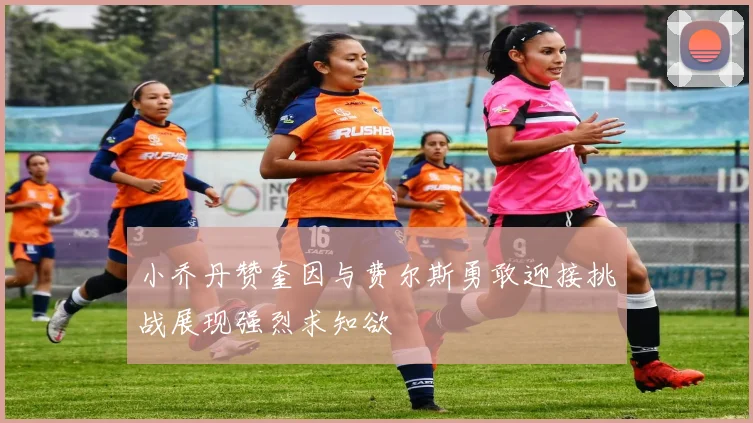 小乔丹赞奎因与费尔斯勇敢迎接挑战展现强烈求知欲