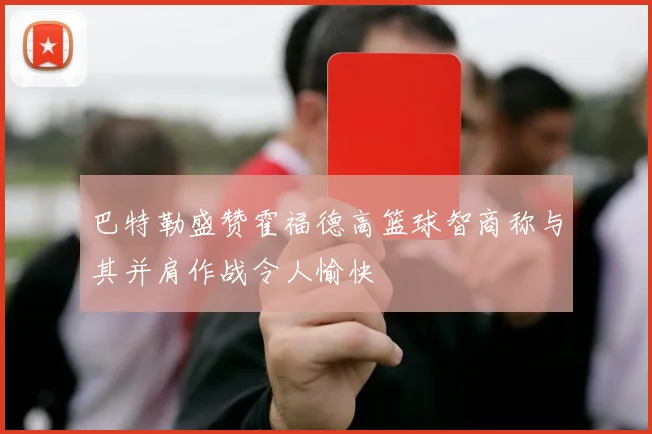 巴特勒盛赞霍福德高篮球智商称与其并肩作战令人愉快