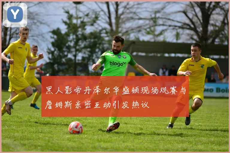 黑人影帝丹泽尔华盛顿现场观赛与詹姆斯亲密互动引发热议