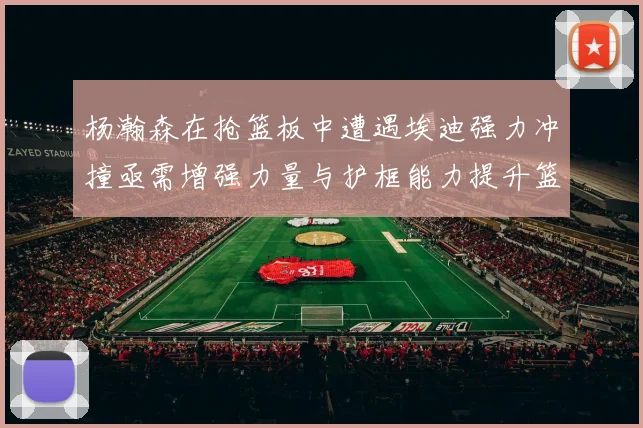 杨瀚森在抢篮板中遭遇埃迪强力冲撞亟需增强力量与护框能力提升篮板表现