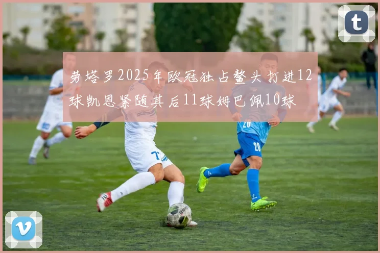 劳塔罗2025年欧冠独占鳌头打进12球凯恩紧随其后11球姆巴佩10球