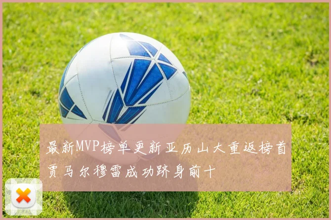 最新MVP榜单更新亚历山大重返榜首贾马尔穆雷成功跻身前十