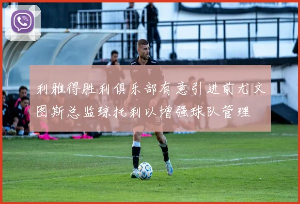 利雅得胜利俱乐部有意引进前尤文图斯总监琼托利以增强球队管理