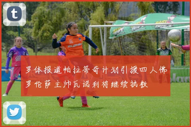 罗体报道帕拉蒂奇计划引援四人佛罗伦萨主帅瓦诺利将继续执教