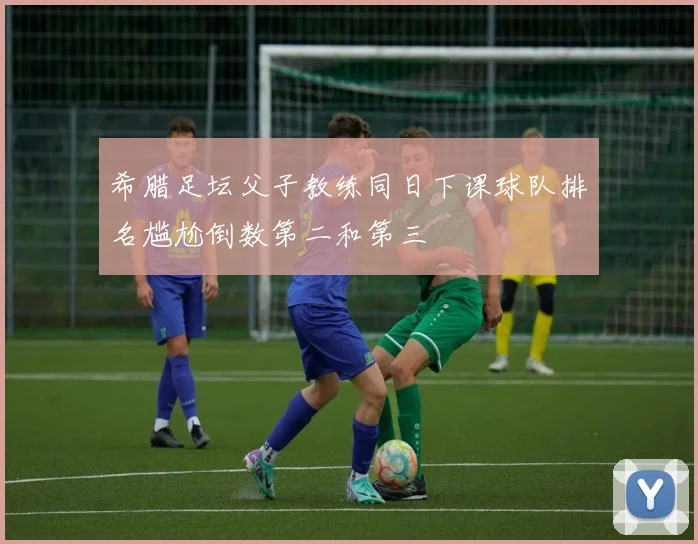 希腊足坛父子教练同日下课球队排名尴尬倒数第二和第三