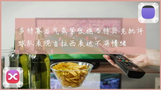 多特赛后气氛紧张施洛特贝克批评球队表现吉拉西表达不满情绪