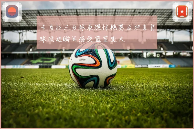 卡马拉三分球表现惊艳赛后坦言首球投进瞬间感受篮筐变大