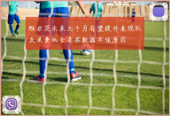 维尔茨未来几个月有望提升表现队友浪费机会是其数据不佳原因