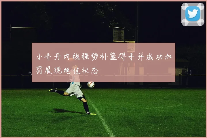 小乔丹内线强势补篮得手并成功加罚展现绝佳状态